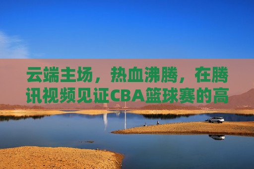 云端主场,热血沸腾,在腾讯视频见证CBA篮球赛的高光时刻