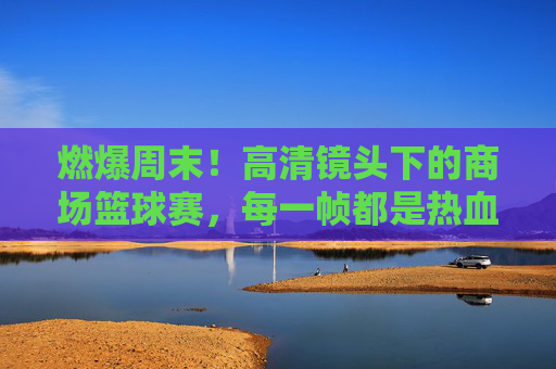 燃爆周末!高清镜头下的商场篮球赛,每一帧都是热血沸腾的青春