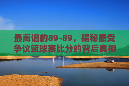 最离谱的89-89，揭秘最受争议篮球赛比分的背后真相
