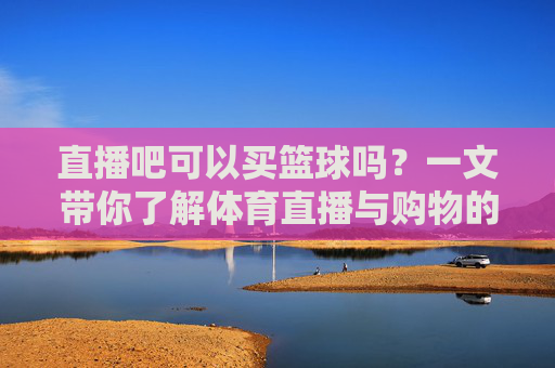 直播吧可以买篮球吗?一文带你了解体育直播与购物的区别