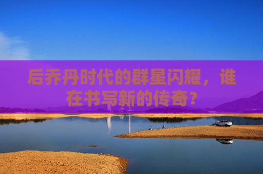 后乔丹时代的群星闪耀，谁在书写新的传奇？