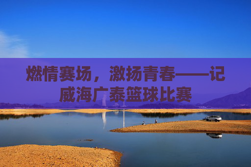 燃情赛场,激扬青春——记威海广泰篮球比赛