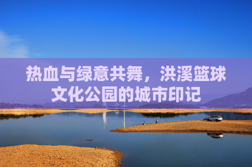 热血与绿意共舞,洪溪篮球文化公园的城市印记