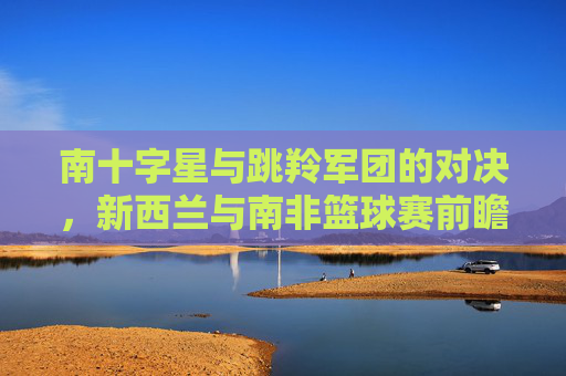 南十字星与跳羚军团的对决,新西兰与南非篮球赛前瞻