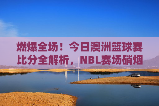 燃爆全场!今日澳洲篮球赛比分全解析,NBL赛场硝烟再起