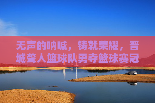 无声的呐喊,铸就荣耀,晋城聋人篮球队勇夺篮球赛冠军