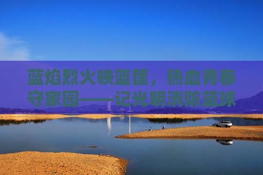 蓝焰烈火映篮筐,热血青春守家园——记光明消防篮球队队长