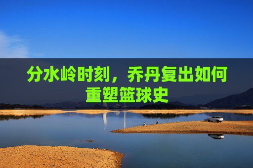 分水岭时刻,乔丹复出如何重塑篮球史