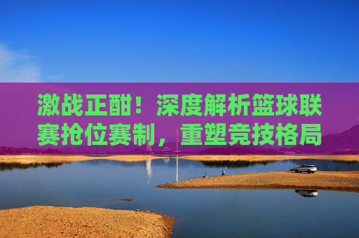 激战正酣!深度解析篮球联赛抢位赛制,重塑竞技格局的生死时刻