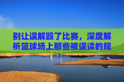 别让误解毁了比赛,深度解析篮球场上那些被误读的规则瞬间