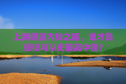 上海男篮内线之巅,谁才是现役与队史最高中锋?