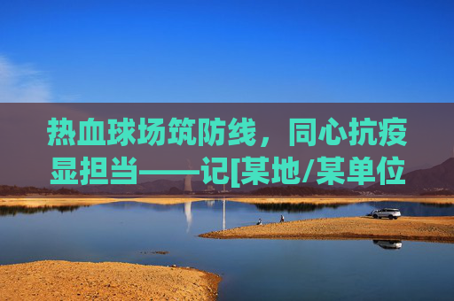 热血球场筑防线，同心抗疫显担当——记[某地/某单位]同心抗疫篮球赛