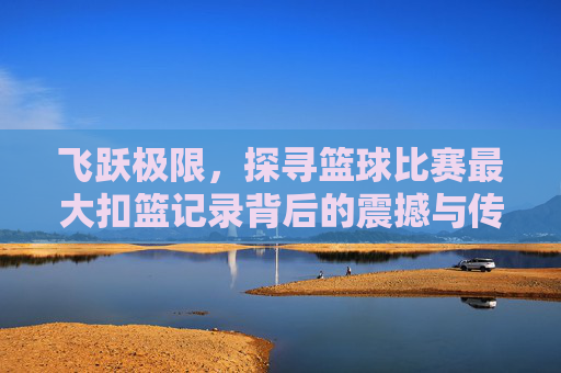 飞跃极限,探寻篮球比赛最大扣篮记录背后的震撼与传奇