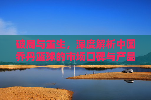 破局与重生,深度解析中国乔丹篮球的市场口碑与产品力