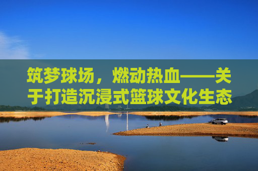 筑梦球场,燃动热血——关于打造沉浸式篮球文化生态的全方位策划方案