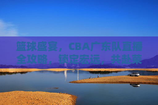 篮球盛宴,CBA广东队直播全攻略,锁定宏远,共赴荣耀之战