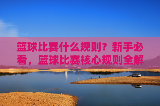 篮球比赛什么规则?新手必看,篮球比赛核心规则全解析
