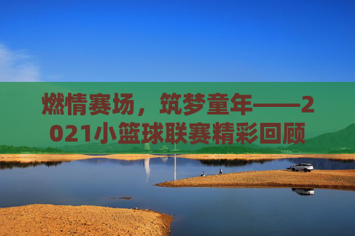 燃情赛场,筑梦童年——2021小篮球联赛精彩回顾