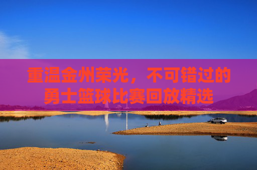 重温金州荣光,不可错过的勇士篮球比赛回放精选