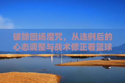 破除回场魔咒，从违例后的心态调整与战术修正看篮球智慧