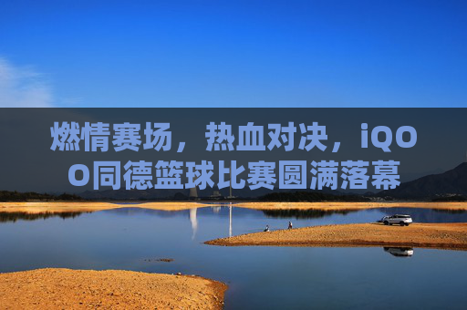 燃情赛场，热血对决，iQOO同德篮球比赛圆满落幕