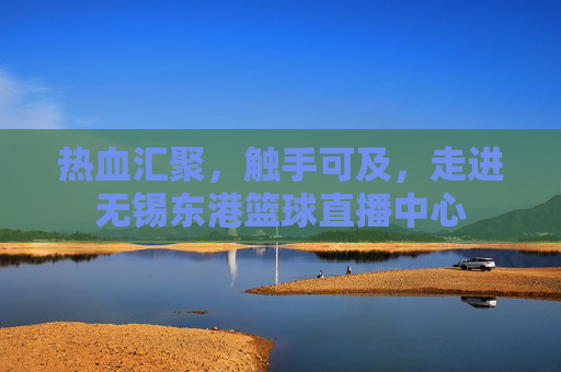 热血汇聚,触手可及,走进无锡东港篮球直播中心