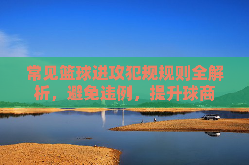常见篮球进攻犯规规则全解析，避免违例，提升球商