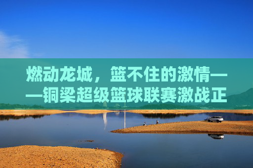 燃动龙城,篮不住的激情——铜梁超级篮球联赛激战正酣