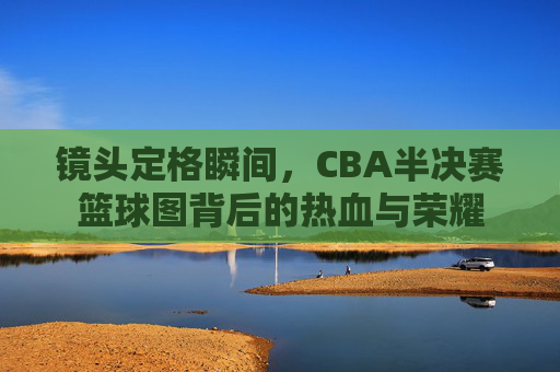 镜头定格瞬间,CBA半决赛篮球图背后的热血与荣耀
