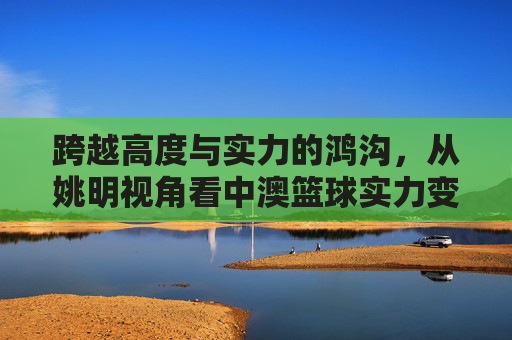 跨越高度与实力的鸿沟,从姚明视角看中澳篮球实力变迁