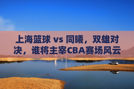 上海篮球 vs 同曦,双雄对决,谁将主宰CBA赛场风云?