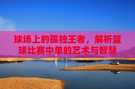 球场上的孤独王者,解析篮球比赛中单的艺术与智慧