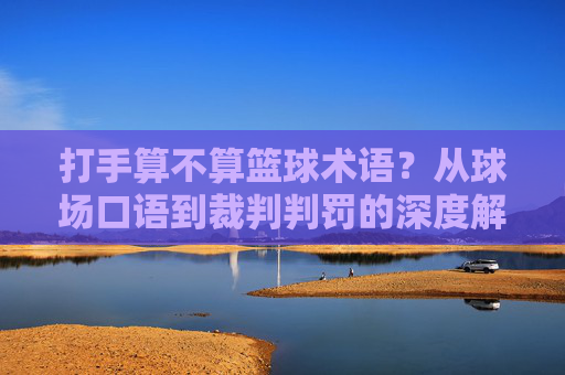 打手算不算篮球术语?从球场口语到裁判判罚的深度解析