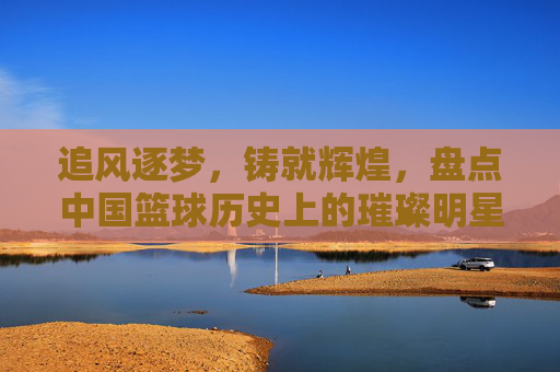 追风逐梦,铸就辉煌,盘点中国篮球历史上的璀璨明星