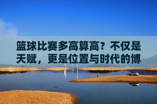 篮球比赛多高算高?不仅是天赋,更是位置与时代的博弈