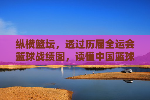 纵横篮坛,透过历届全运会篮球战绩图,读懂中国篮球的变迁