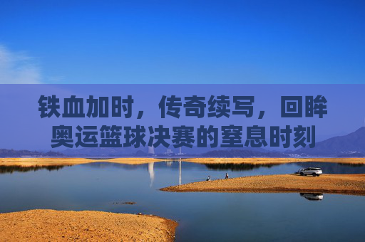 铁血加时,传奇续写,回眸奥运篮球决赛的窒息时刻
