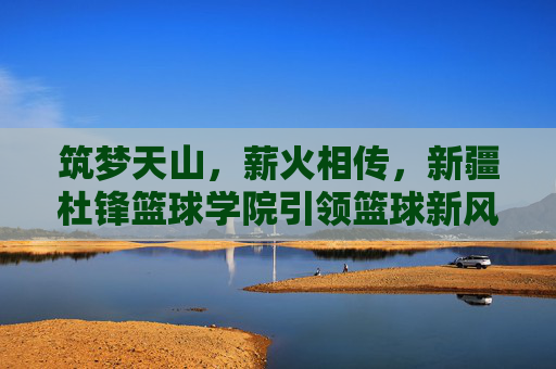 筑梦天山,薪火相传,新疆杜锋篮球学院引领篮球新风尚
