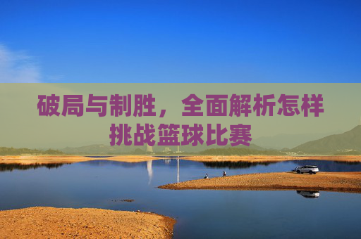 破局与制胜,全面解析怎样挑战篮球比赛