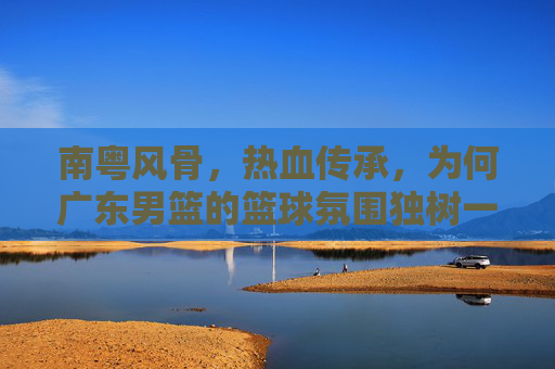 南粤风骨,热血传承,为何广东男篮的篮球氛围独树一帜?