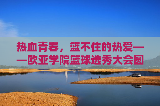 热血青春,篮不住的热爱——欧亚学院篮球选秀大会圆满落幕