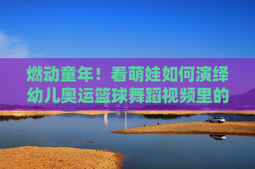 燃动童年!看萌娃如何演绎幼儿奥运篮球舞蹈视频里的热血与童真