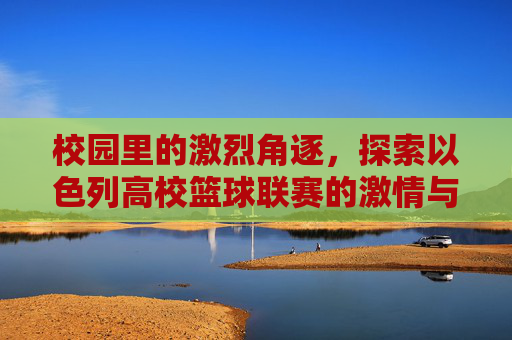 校园里的激烈角逐,探索以色列高校篮球联赛的激情与荣耀