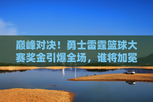 巅峰对决!勇士雷霆篮球大赛奖金引爆全场,谁将加冕新王?