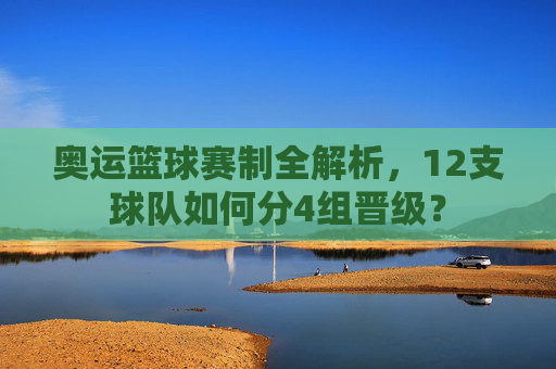奥运篮球赛制全解析,12支球队如何分4组晋级?