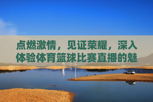 点燃激情,见证荣耀,深入体验体育篮球比赛直播的魅力