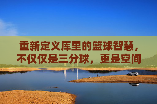 重新定义库里的篮球智慧，不仅仅是三分球，更是空间的魔术师