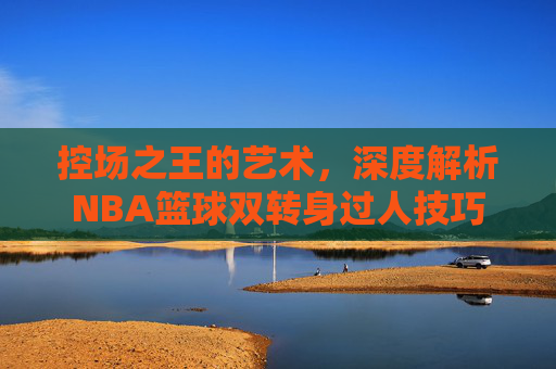 控场之王的艺术,深度解析NBA篮球双转身过人技巧