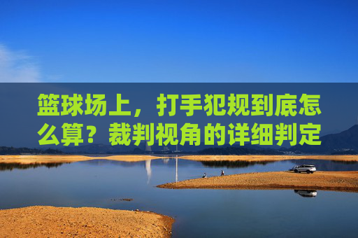 篮球场上,打手犯规到底怎么算?裁判视角的详细判定标准