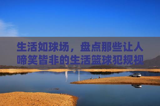 生活如球场,盘点那些让人啼笑皆非的生活篮球犯规视频
